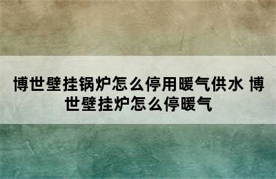 博世壁挂锅炉怎么停用暖气供水 博世壁挂炉怎么停暖气